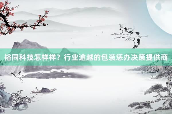 裕同科技怎样样？行业逾越的包装惩办决策提供商