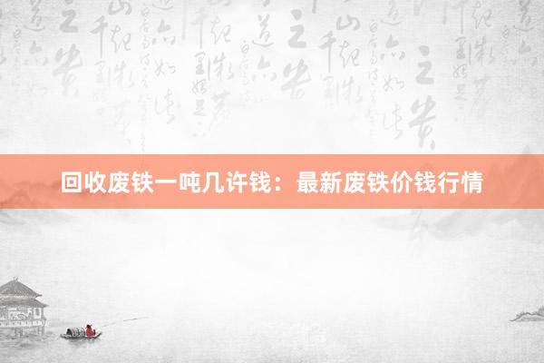 回收废铁一吨几许钱：最新废铁价钱行情