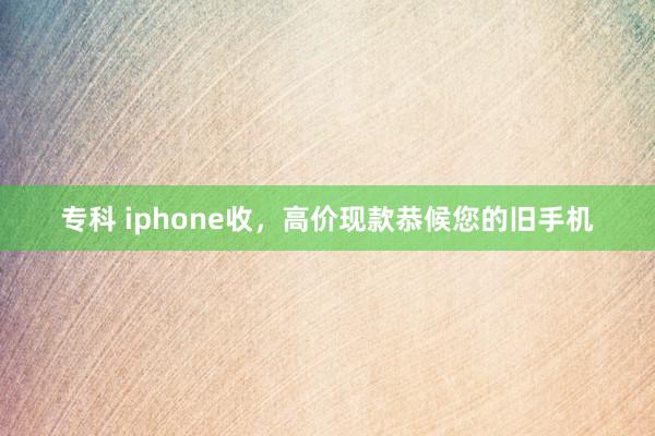 专科 iphone收，高价现款恭候您的旧手机